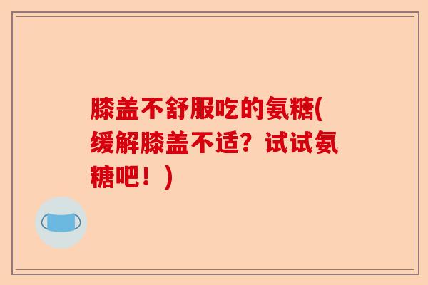 膝盖不舒服吃的氨糖(缓解膝盖不适？试试氨糖吧！)