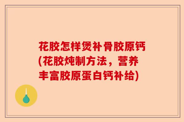 花胶怎样煲补骨胶原钙(花胶炖制方法，营养丰富胶原蛋白钙补给)