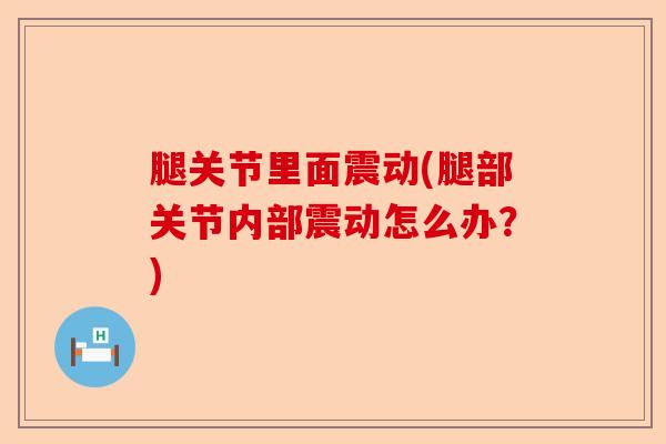 腿关节里面震动(腿部关节内部震动怎么办？)