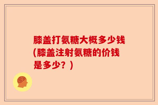 膝盖打氨糖大概多少钱(膝盖注射氨糖的价钱是多少？)