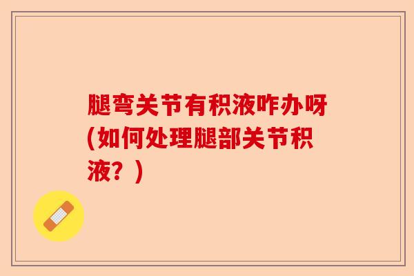 腿弯关节有积液咋办呀(如何处理腿部关节积液？)