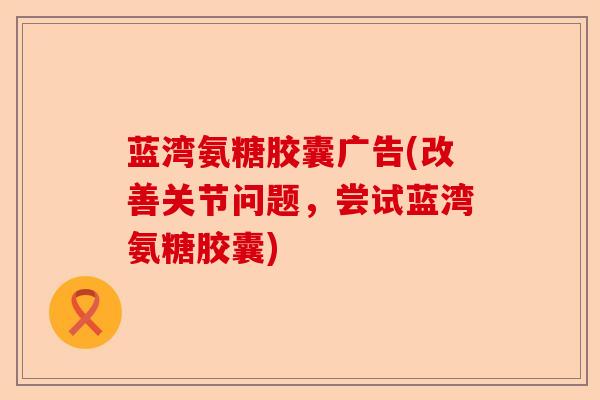 蓝湾氨糖胶囊广告(改善关节问题，尝试蓝湾氨糖胶囊)