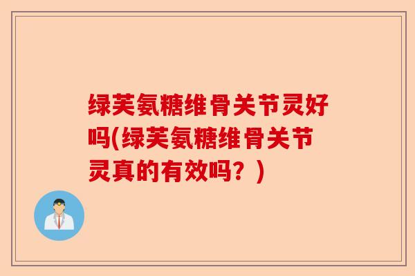 绿芙氨糖维骨关节灵好吗(绿芙氨糖维骨关节灵真的有效吗？)