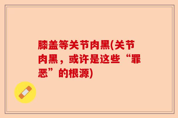 膝盖等关节肉黑(关节肉黑，或许是这些“罪恶”的根源)