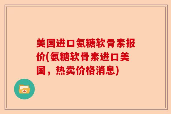 美国进口氨糖软骨素报价(氨糖软骨素进口美国，热卖价格消息)