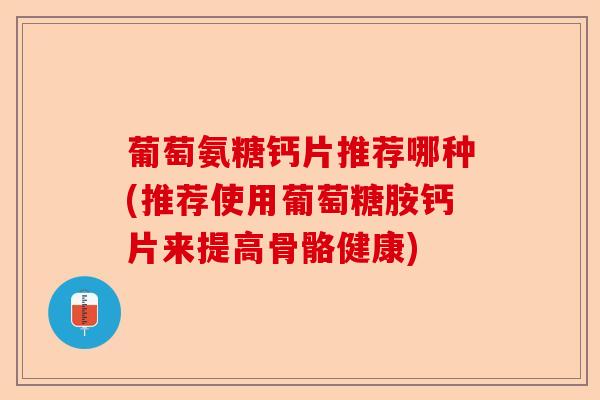 葡萄氨糖钙片推荐哪种(推荐使用葡萄糖胺钙片来提高骨骼健康)