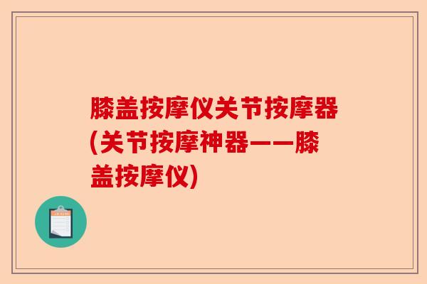 膝盖按摩仪关节按摩器(关节按摩神器——膝盖按摩仪)