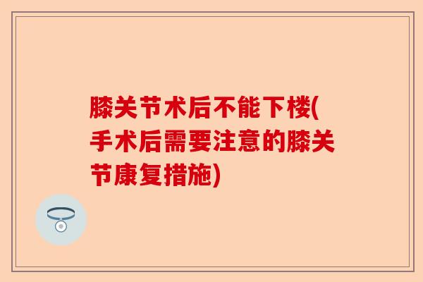 膝关节术后不能下楼(手术后需要注意的膝关节康复措施)
