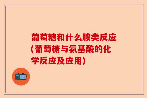 葡萄糖和什么胺类反应(葡萄糖与氨基酸的化学反应及应用)