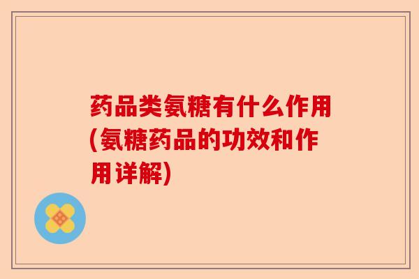 药品类氨糖有什么作用(氨糖药品的功效和作用详解)