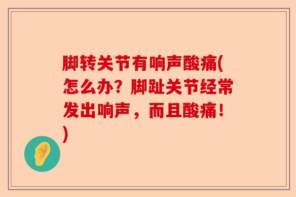 脚转关节有响声酸痛(怎么办？脚趾关节经常发出响声，而且酸痛！)