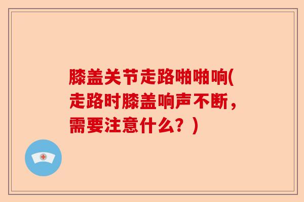膝盖关节走路啪啪响(走路时膝盖响声不断，需要注意什么？)