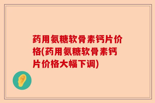 药用氨糖软骨素钙片价格(药用氨糖软骨素钙片价格大幅下调)