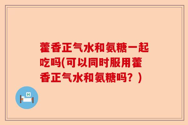 藿香正气水和氨糖一起吃吗(可以同时服用藿香正气水和氨糖吗？)