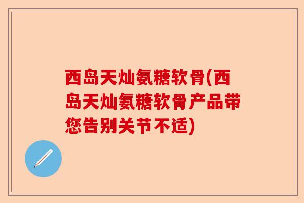 西岛天灿氨糖软骨(西岛天灿氨糖软骨产品带您告别关节不适)