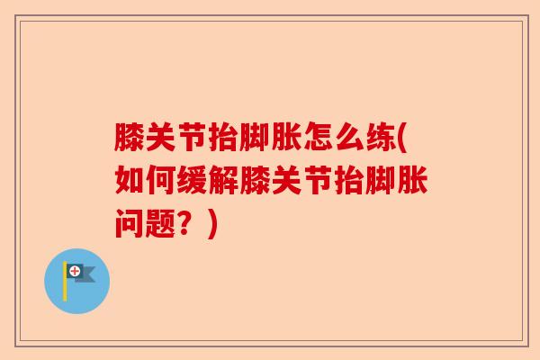 膝关节抬脚胀怎么练(如何缓解膝关节抬脚胀问题？)