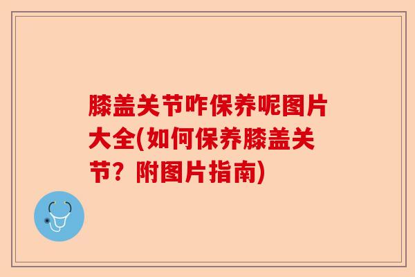 膝盖关节咋保养呢图片大全(如何保养膝盖关节？附图片指南)