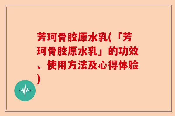 芳珂骨胶原水乳(「芳珂骨胶原水乳」的功效、使用方法及心得体验)