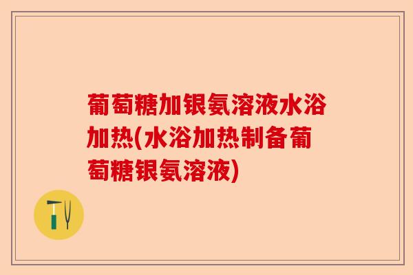 葡萄糖加银氨溶液水浴加热(水浴加热制备葡萄糖银氨溶液)
