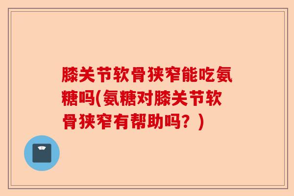 膝关节软骨狭窄能吃氨糖吗(氨糖对膝关节软骨狭窄有帮助吗？)
