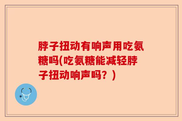 脖子扭动有响声用吃氨糖吗(吃氨糖能减轻脖子扭动响声吗？)