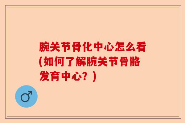 腕关节骨化中心怎么看(如何了解腕关节骨骼发育中心？)