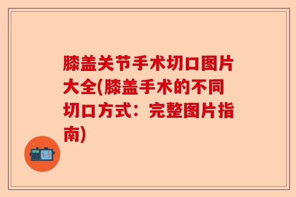 膝盖关节手术切口图片大全(膝盖手术的不同切口方式：完整图片指南)