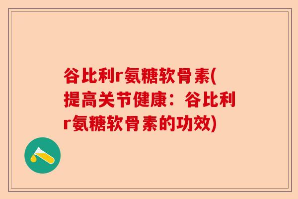 谷比利r氨糖软骨素(提高关节健康：谷比利r氨糖软骨素的功效)