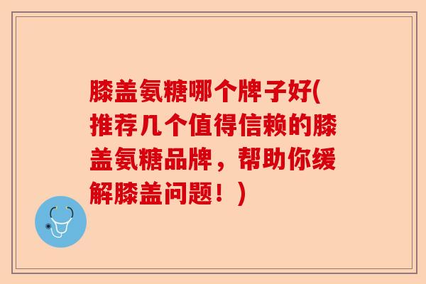 膝盖氨糖哪个牌子好(推荐几个值得信赖的膝盖氨糖品牌，帮助你缓解膝盖问题！)
