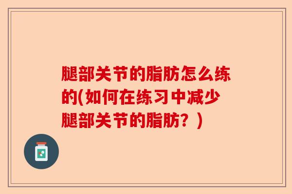 腿部关节的脂肪怎么练的(如何在练习中减少腿部关节的脂肪？)