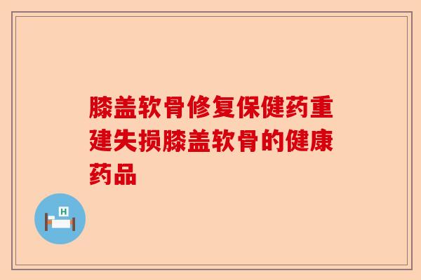 膝盖软骨修复保健药重建失损膝盖软骨的健康药品