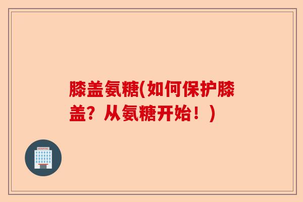 膝盖氨糖(如何保护膝盖？从氨糖开始！)
