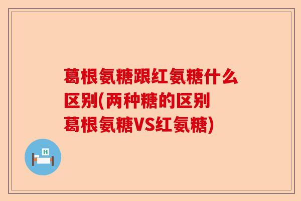 葛根氨糖跟红氨糖什么区别(两种糖的区别 葛根氨糖VS红氨糖)