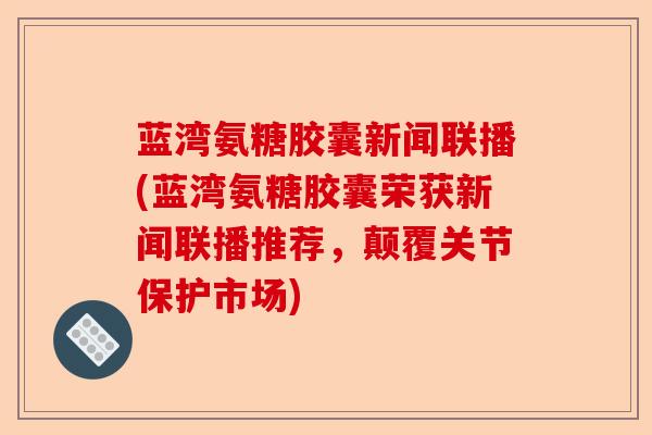 蓝湾氨糖胶囊新闻联播(蓝湾氨糖胶囊荣获新闻联播推荐，颠覆关节保护市场)