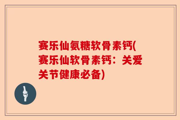 赛乐仙氨糖软骨素钙(赛乐仙软骨素钙：关爱关节健康必备)