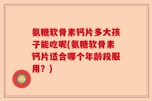 氨糖软骨素钙片多大孩子能吃呢(氨糖软骨素钙片适合哪个年龄段服用？)