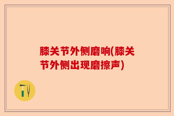 膝关节外侧磨响(膝关节外侧出现磨擦声)