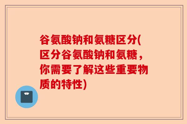 谷氨酸钠和氨糖区分(区分谷氨酸钠和氨糖，你需要了解这些重要物质的特性)