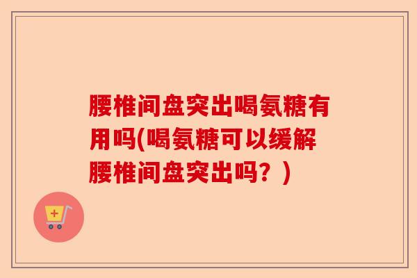 腰椎间盘突出喝氨糖有用吗(喝氨糖可以缓解腰椎间盘突出吗？)