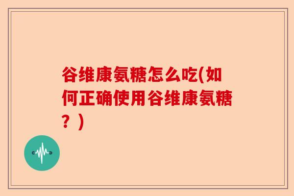 谷维康氨糖怎么吃(如何正确使用谷维康氨糖？)