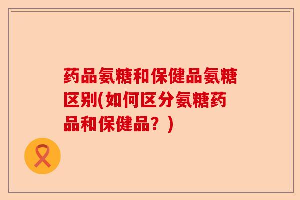 药品氨糖和保健品氨糖区别(如何区分氨糖药品和保健品？)