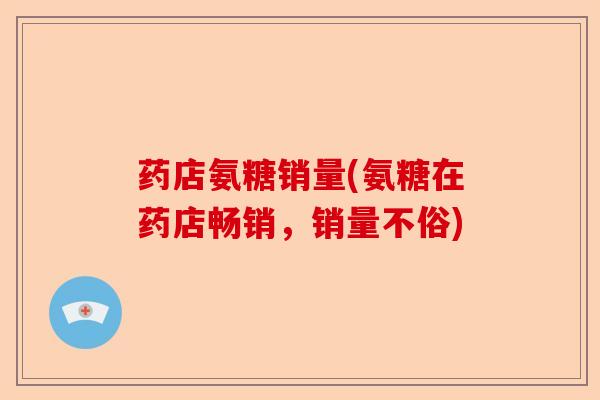 药店氨糖销量(氨糖在药店畅销，销量不俗)