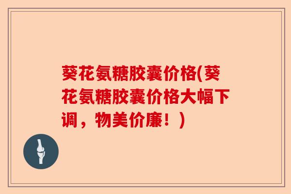 葵花氨糖胶囊价格(葵花氨糖胶囊价格大幅下调，物美价廉！)