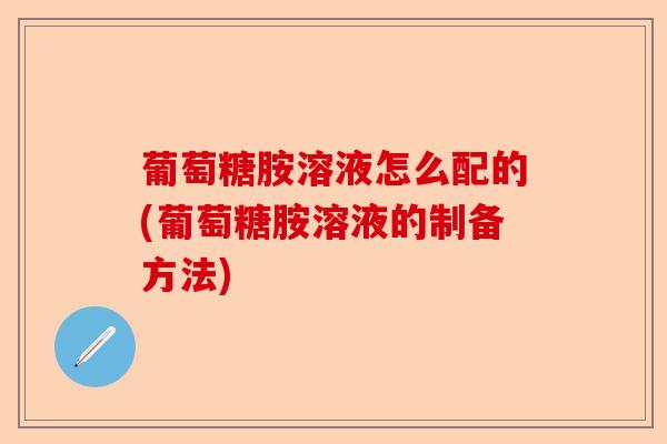 葡萄糖胺溶液怎么配的(葡萄糖胺溶液的制备方法)