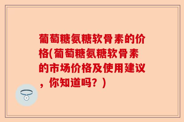 葡萄糖氨糖软骨素的价格(葡萄糖氨糖软骨素的市场价格及使用建议，你知道吗？)