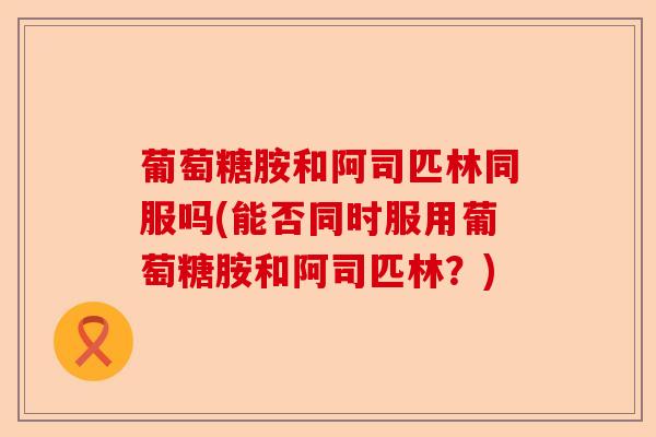 葡萄糖胺和阿司匹林同服吗(能否同时服用葡萄糖胺和阿司匹林？)