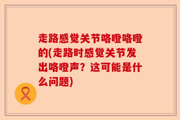 走路感觉关节咯噔咯噔的(走路时感觉关节发出咯噔声？这可能是什么问题)