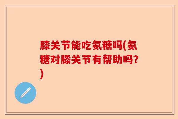 膝关节能吃氨糖吗(氨糖对膝关节有帮助吗？)