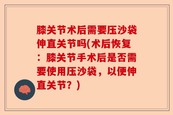 膝关节术后需要压沙袋伸直关节吗(术后恢复：膝关节手术后是否需要使用压沙袋，以便伸直关节？)