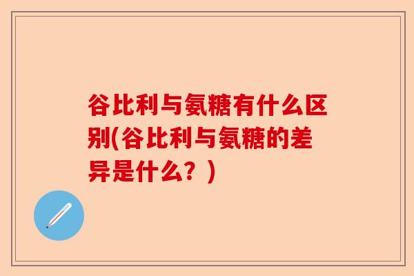 谷比利与氨糖有什么区别(谷比利与氨糖的差异是什么？)